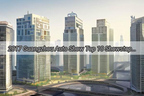 2017 Guangzhou Auto Show Top 10 Showstoppers That Redefined the Automotive World